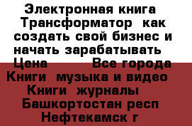 Электронная книга «Трансформатор» как создать свой бизнес и начать зарабатывать › Цена ­ 100 - Все города Книги, музыка и видео » Книги, журналы   . Башкортостан респ.,Нефтекамск г.